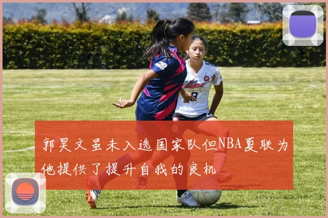 郭昊文虽未入选国家队但NBA夏联为他提供了提升自我的良机