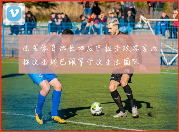法国体育部长回应巴拉圭政客言论称攻击姆巴佩等于攻击法国队