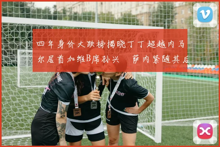 四年身价大跌榜揭晓丁丁超越内马尔居首加维B席孙兴慜萨内紧随其后