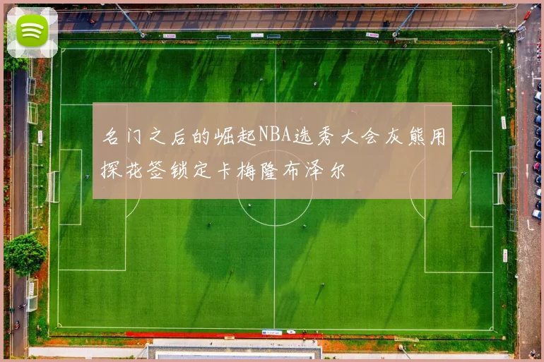 名门之后的崛起NBA选秀大会灰熊用探花签锁定卡梅隆布泽尔
