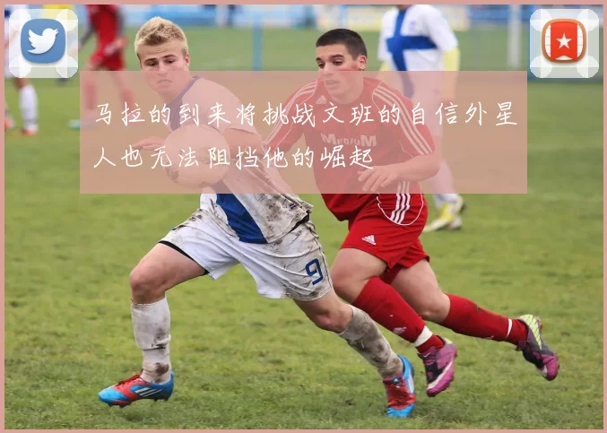 马拉的到来将挑战文班的自信外星人也无法阻挡他的崛起