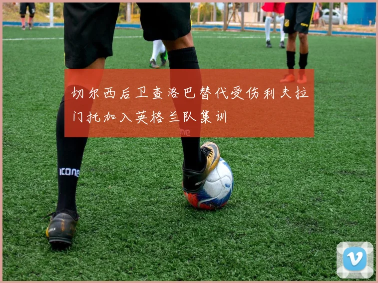 切尔西后卫查洛巴替代受伤利夫拉门托加入英格兰队集训