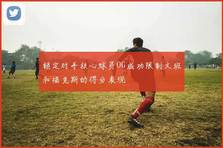锁定对手核心球员OG成功限制文班和福克斯的得分表现