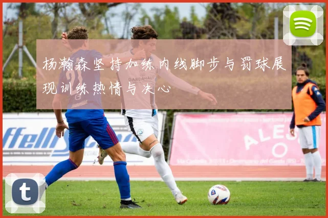 杨瀚森坚持加练内线脚步与罚球展现训练热情与决心