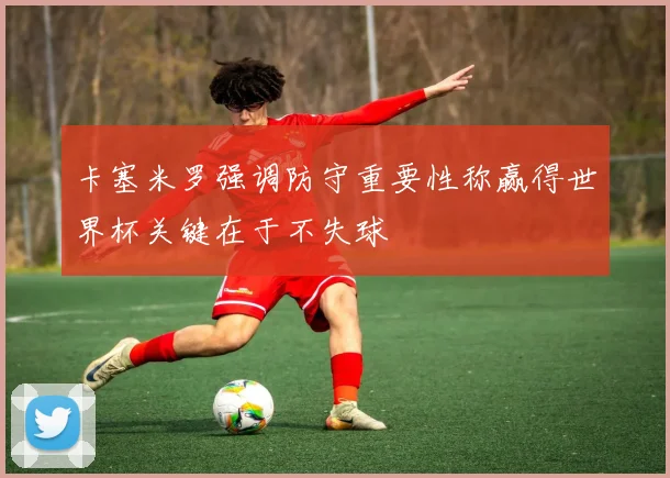 卡塞米罗强调防守重要性称赢得世界杯关键在于不失球