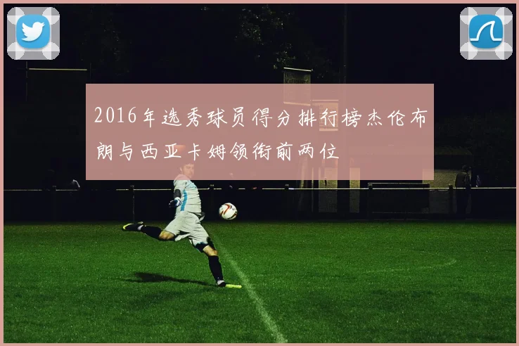 2016年选秀球员得分排行榜杰伦布朗与西亚卡姆领衔前两位